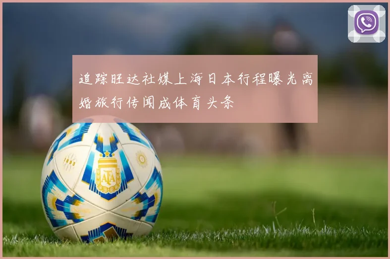 追踪旺达社媒上海日本行程曝光离婚旅行传闻成体育头条