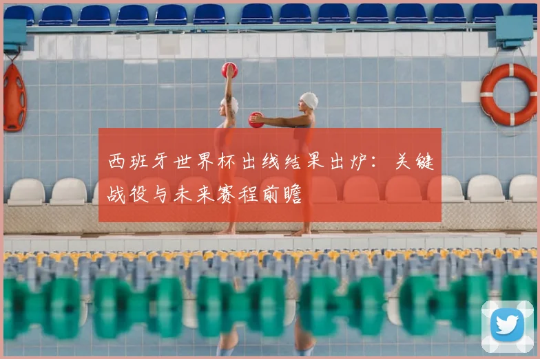 西班牙世界杯出线结果出炉：关键战役与未来赛程前瞻