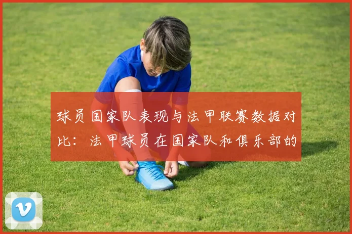 球员国家队表现与法甲联赛数据对比：法甲球员在国家队和俱乐部的表现对比