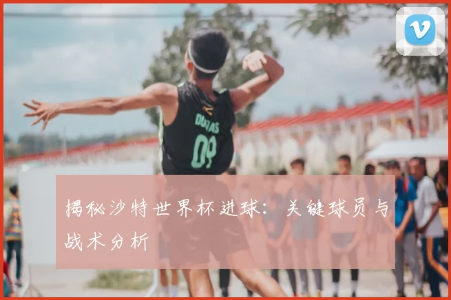 揭秘沙特世界杯进球：关键球员与战术分析